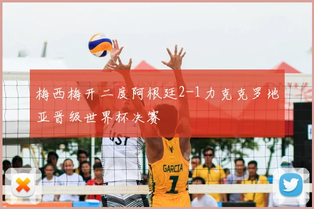 梅西梅开二度阿根廷2-1力克克罗地亚晋级世界杯决赛