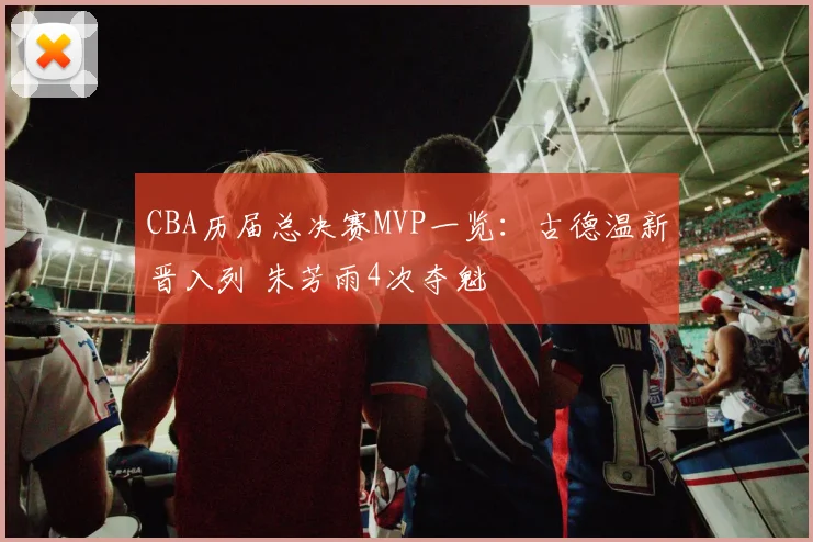 CBA历届总决赛MVP一览：古德温新晋入列 朱芳雨4次夺魁